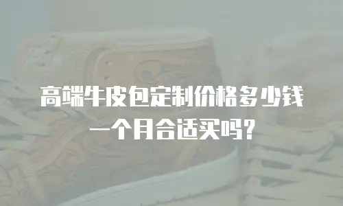 高端牛皮包定制价格多少钱一个月合适买吗？