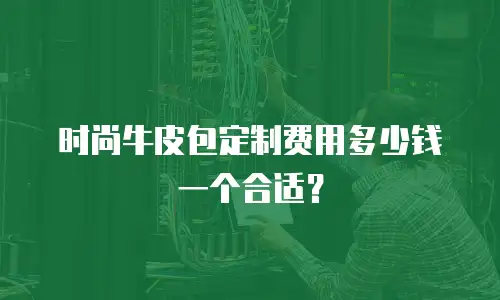 时尚牛皮包定制费用多少钱一个合适？