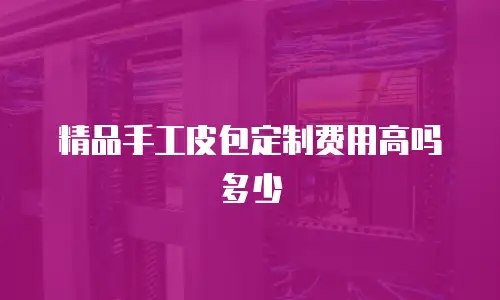 精品手工皮包定制费用高吗多少