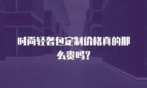 时尚轻奢包定制价格真的那么贵吗？
