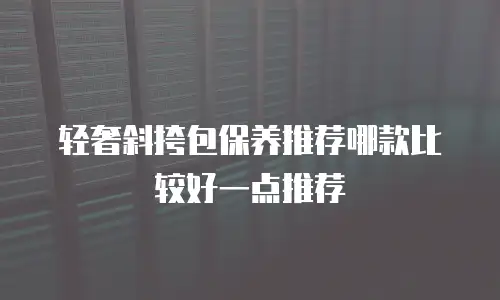 轻奢斜挎包保养推荐哪款比较好一点推荐