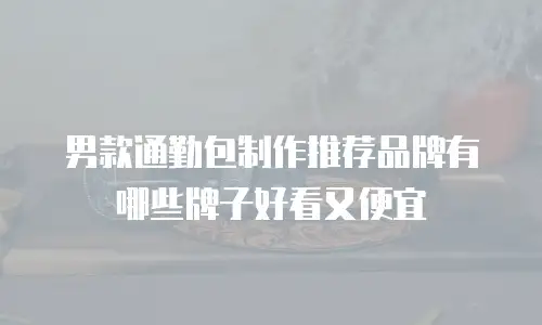男款通勤包制作推荐品牌有哪些牌子好看又便宜