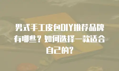 男式手工皮包DIY推荐品牌有哪些？如何选择一款适合自己的？