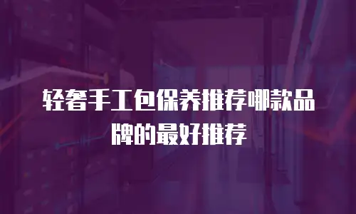 轻奢手工包保养推荐哪款品牌的最好推荐