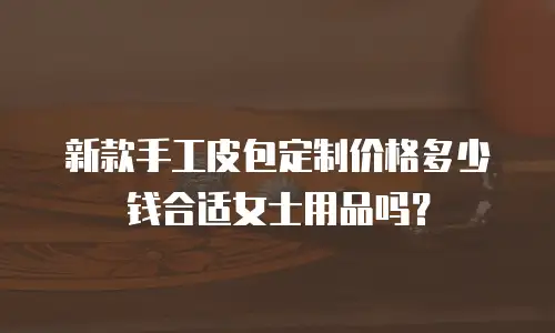 新款手工皮包定制价格多少钱合适女士用品吗？