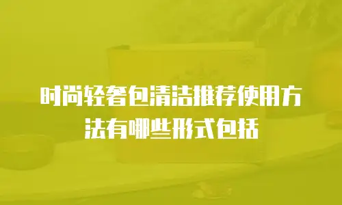 时尚轻奢包清洁推荐使用方法有哪些形式包括