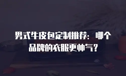 男式牛皮包定制推荐：哪个品牌的衣服更帅气？