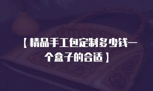【精品手工包定制多少钱一个盒子的合适】