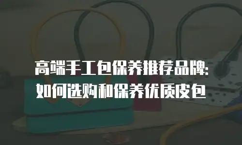 高端手工包保养推荐品牌：如何选购和保养优质皮包