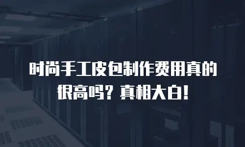 时尚手工皮包制作费用真的很高吗？真相大白！