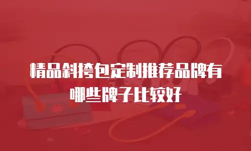 精品斜挎包定制推荐品牌有哪些牌子比较好