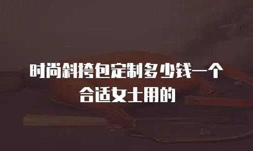 时尚斜挎包定制多少钱一个合适女士用的