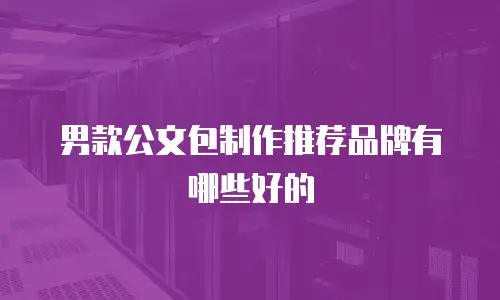 男款公文包制作推荐品牌有哪些好的