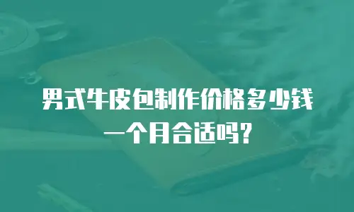男式牛皮包制作价格多少钱一个月合适吗？
