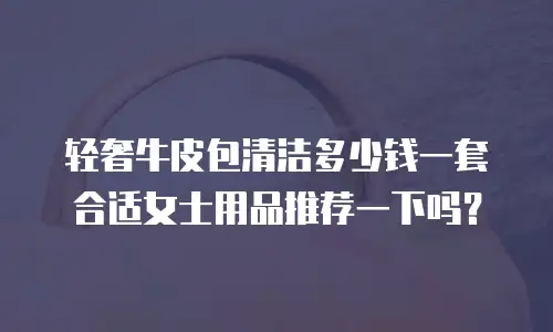 轻奢牛皮包清洁多少钱一套合适女士用品推荐一下吗？