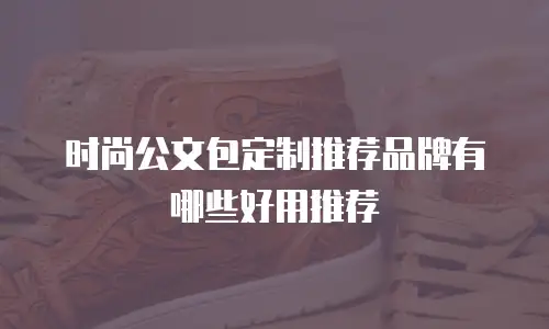 时尚公文包定制推荐品牌有哪些好用推荐