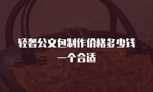 轻奢公文包制作价格多少钱一个合适