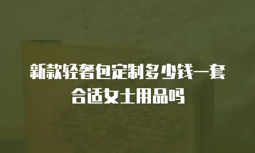 新款轻奢包定制多少钱一套合适女士用品吗