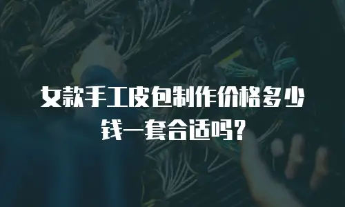 女款手工皮包制作价格多少钱一套合适吗？