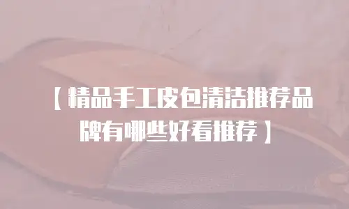 【精品手工皮包清洁推荐品牌有哪些好看推荐】