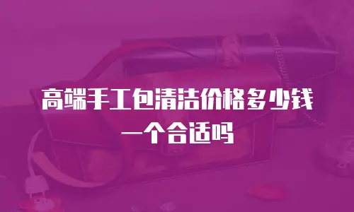 高端手工包清洁价格多少钱一个合适吗