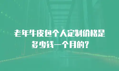 老年牛皮包个人定制价格是多少钱一个月的？