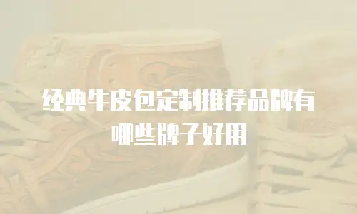 经典牛皮包定制推荐品牌有哪些牌子好用
