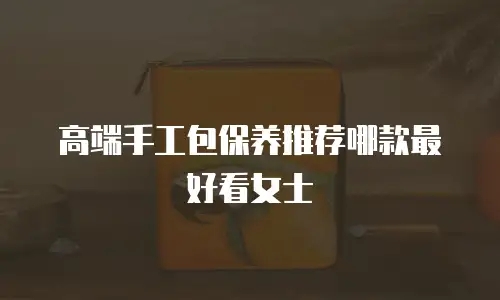 高端手工包保养推荐哪款最好看女士