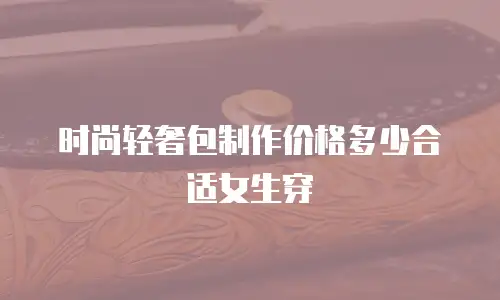 时尚轻奢包制作价格多少合适女生穿