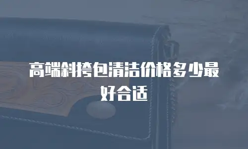 高端斜挎包清洁价格多少最好合适