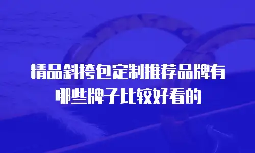 精品斜挎包定制推荐品牌有哪些牌子比较好看的