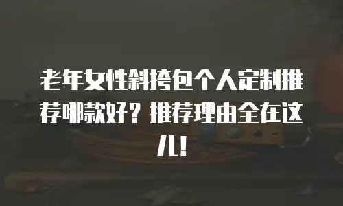 老年女性斜挎包个人定制推荐哪款好？推荐理由全在这儿！