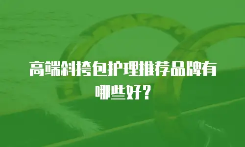 高端斜挎包护理推荐品牌有哪些好？