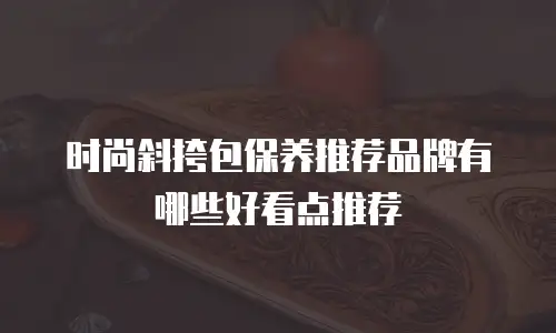 时尚斜挎包保养推荐品牌有哪些好看点推荐