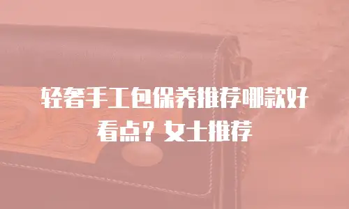 轻奢手工包保养推荐哪款好看点？女士推荐