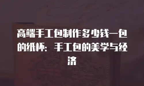 高端手工包制作多少钱一包的纸杯：手工包的美学与经济