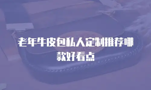 老年牛皮包私人定制推荐哪款好看点