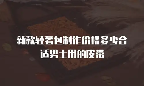 新款轻奢包制作价格多少合适男士用的皮带