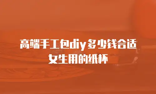 高端手工包diy多少钱合适女生用的纸杯