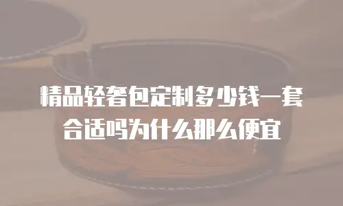精品轻奢包定制多少钱一套合适吗为什么那么便宜