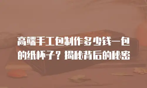 高端手工包制作多少钱一包的纸杯子？揭秘背后的秘密