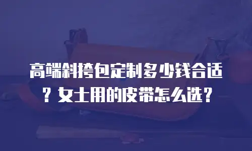 高端斜挎包定制多少钱合适？女士用的皮带怎么选？