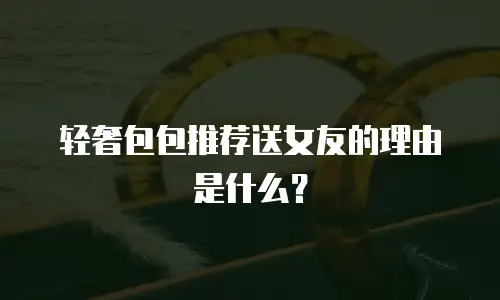 轻奢包包推荐送女友的理由是什么？