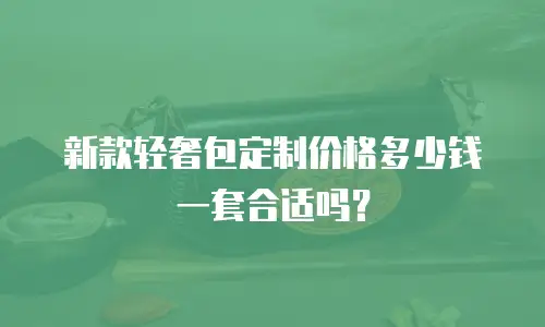 新款轻奢包定制价格多少钱一套合适吗？