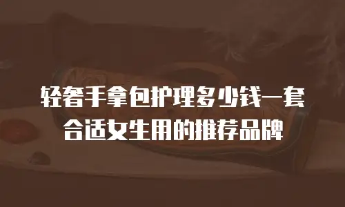 轻奢手拿包护理多少钱一套合适女生用的推荐品牌