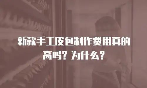 新款手工皮包制作费用真的高吗？为什么？