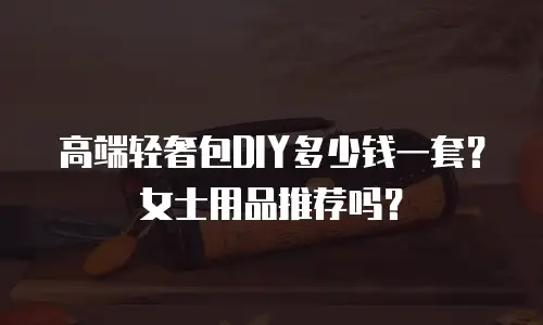 高端轻奢包DIY多少钱一套？女士用品推荐吗？
