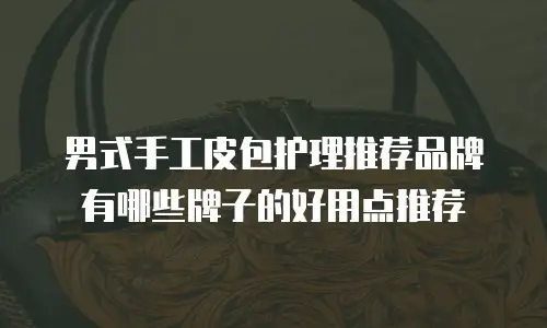 男式手工皮包护理推荐品牌有哪些牌子的好用点推荐