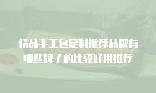 精品手工包定制推荐品牌有哪些牌子的比较好用推荐