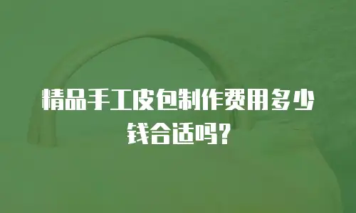精品手工皮包制作费用多少钱合适吗？
